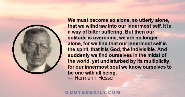 We must become so alone, so utterly alone, that we withdraw into our innermost self. It is a way of bitter suffering. But then our solitude is overcome, we are no longer alone, for we find that our innermost self is the 