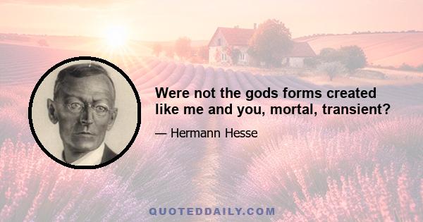 Were not the gods forms created like me and you, mortal, transient?