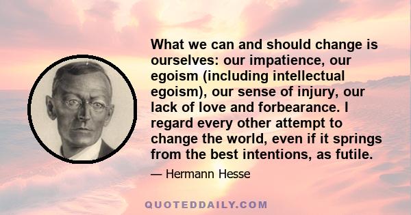 What we can and should change is ourselves: our impatience, our egoism (including intellectual egoism), our sense of injury, our lack of love and forbearance. I regard every other attempt to change the world, even if it 