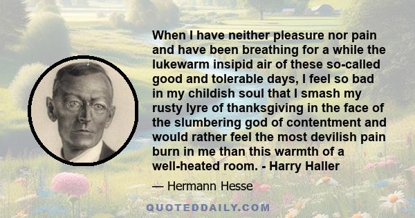 When I have neither pleasure nor pain and have been breathing for a while the lukewarm insipid air of these so-called good and tolerable days, I feel so bad in my childish soul that I smash my rusty lyre of thanksgiving 