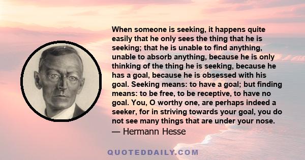 When someone is seeking, it happens quite easily that he only sees the thing that he is seeking; that he is unable to find anything, unable to absorb anything, because he is only thinking of the thing he is seeking,