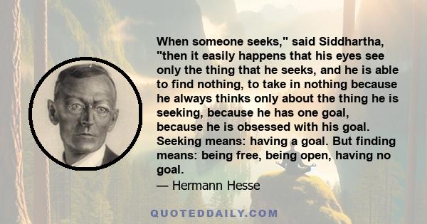 When someone seeks, said Siddhartha, then it easily happens that his eyes see only the thing that he seeks, and he is able to find nothing, to take in nothing because he always thinks only about the thing he is seeking, 