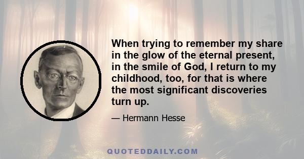 When trying to remember my share in the glow of the eternal present, in the smile of God, I return to my childhood, too, for that is where the most significant discoveries turn up.