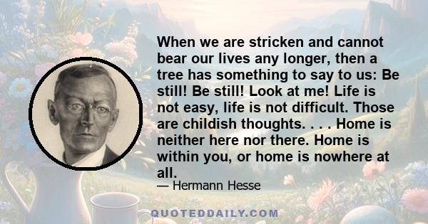 When we are stricken and cannot bear our lives any longer, then a tree has something to say to us: Be still! Be still! Look at me! Life is not easy, life is not difficult. Those are childish thoughts. . . . Home is