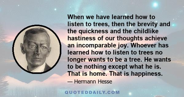 When we have learned how to listen to trees, then the brevity and the quickness and the childlike hastiness of our thoughts achieve an incomparable joy. Whoever has learned how to listen to trees no longer wants to be a 