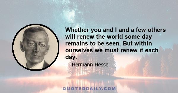 Whether you and I and a few others will renew the world some day remains to be seen. But within ourselves we must renew it each day.