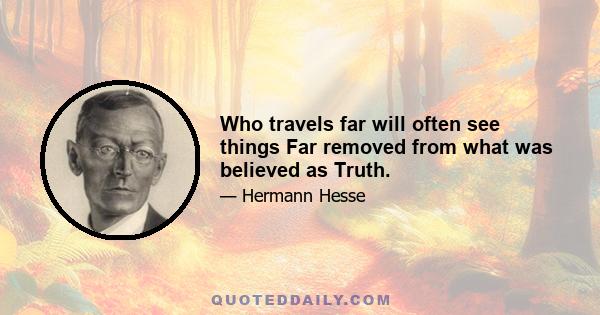 Who travels far will often see things Far removed from what was believed as Truth.