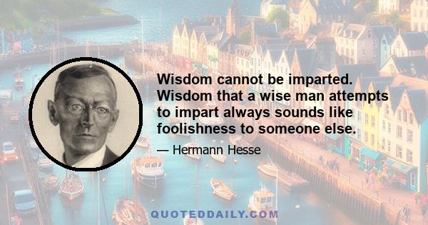 Wisdom cannot be imparted. Wisdom that a wise man attempts to impart always sounds like foolishness to someone else.