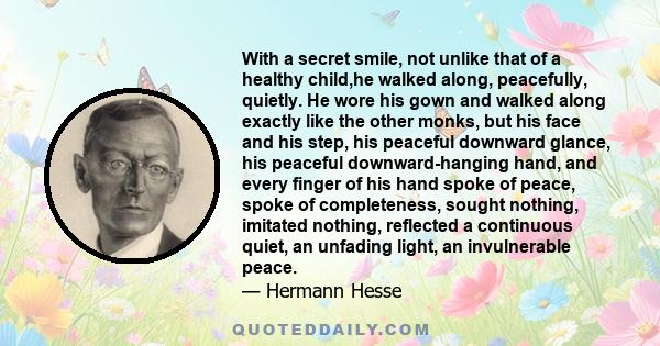 With a secret smile, not unlike that of a healthy child,he walked along, peacefully, quietly. He wore his gown and walked along exactly like the other monks, but his face and his step, his peaceful downward glance, his