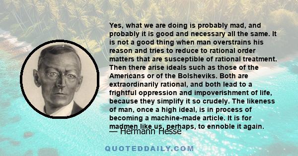 Yes, what we are doing is probably mad, and probably it is good and necessary all the same. It is not a good thing when man overstrains his reason and tries to reduce to rational order matters that are susceptible of