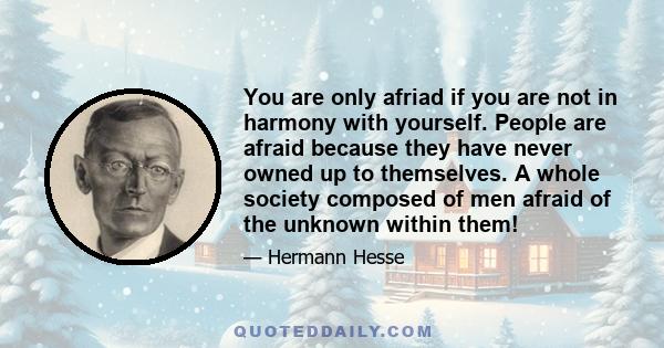 You are only afriad if you are not in harmony with yourself. People are afraid because they have never owned up to themselves. A whole society composed of men afraid of the unknown within them!