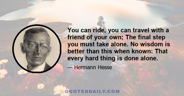 You can ride, you can travel with a friend of your own; The final step you must take alone. No wisdom is better than this when known: That every hard thing is done alone.