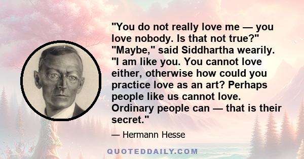 You do not really love me — you love nobody. Is that not true? Maybe, said Siddhartha wearily. I am like you. You cannot love either, otherwise how could you practice love as an art? Perhaps people like us cannot love.