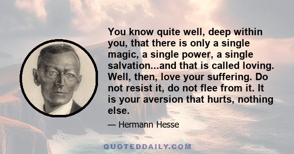 You know quite well, deep within you, that there is only a single magic, a single power, a single salvation...and that is called loving. Well, then, love your suffering. Do not resist it, do not flee from it. It is your 