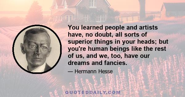 You learned people and artists have, no doubt, all sorts of superior things in your heads; but you're human beings like the rest of us, and we, too, have our dreams and fancies.