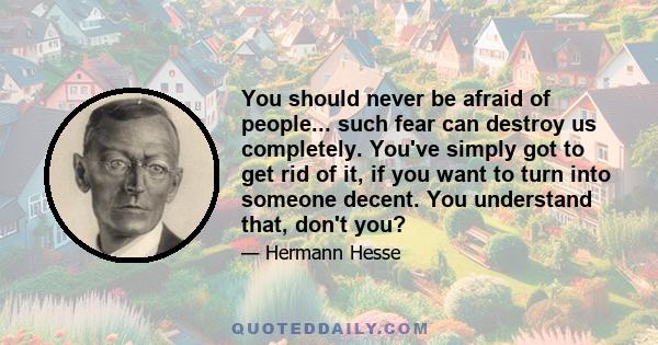 You should never be afraid of people... such fear can destroy us completely. You've simply got to get rid of it, if you want to turn into someone decent. You understand that, don't you?