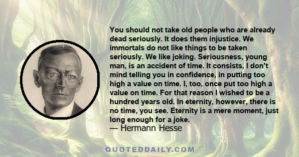 You should not take old people who are already dead seriously. It does them injustice. We immortals do not like things to be taken seriously. We like joking. Seriousness, young man, is an accident of time. It consists,