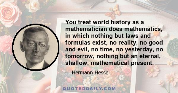 You treat world history as a mathematician does mathematics, in which nothing but laws and formulas exist, no reality, no good and evil, no time, no yesterday, no tomorrow, nothing but an eternal, shallow, mathematical