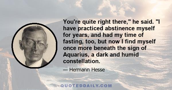 You're quite right there, he said. I have practiced abstinence myself for years, and had my time of fasting, too, but now I find myself once more beneath the sign of Aquarius, a dark and humid constellation.