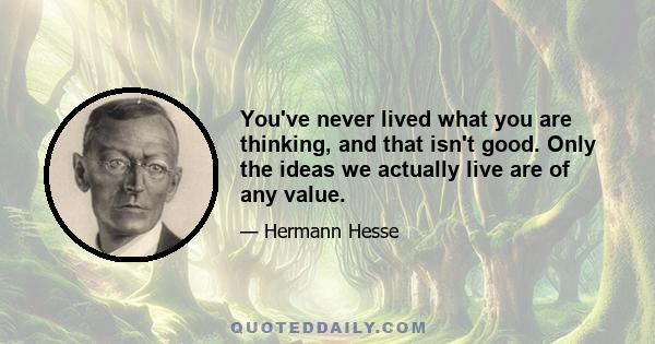 You've never lived what you are thinking, and that isn't good. Only the ideas we actually live are of any value.