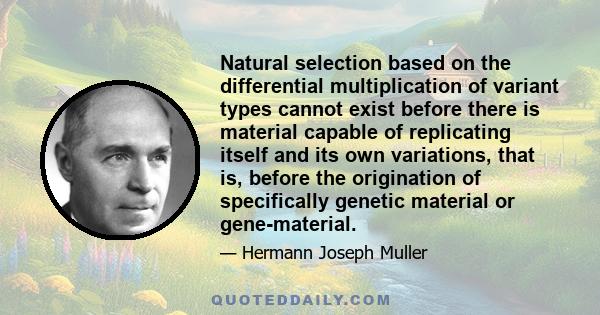 Natural selection based on the differential multiplication of variant types cannot exist before there is material capable of replicating itself and its own variations, that is, before the origination of specifically