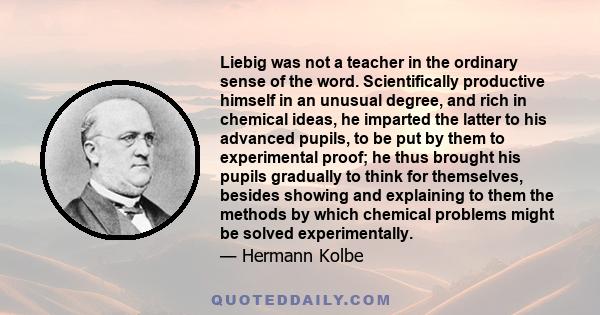 Liebig was not a teacher in the ordinary sense of the word. Scientifically productive himself in an unusual degree, and rich in chemical ideas, he imparted the latter to his advanced pupils, to be put by them to