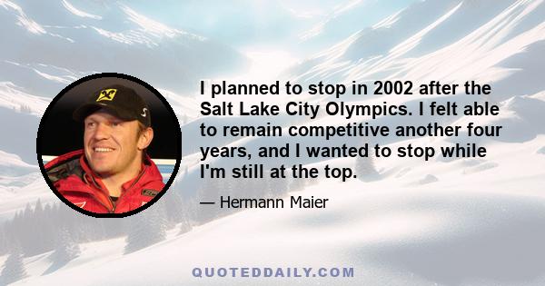 I planned to stop in 2002 after the Salt Lake City Olympics. I felt able to remain competitive another four years, and I wanted to stop while I'm still at the top.