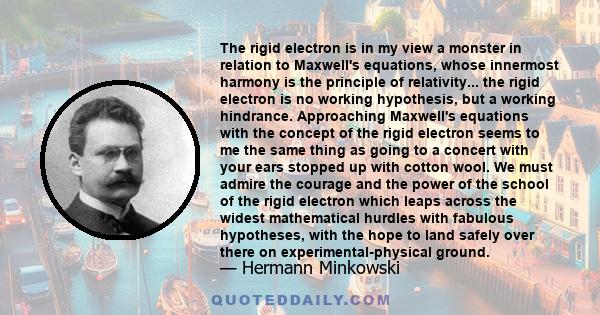 The rigid electron is in my view a monster in relation to Maxwell's equations, whose innermost harmony is the principle of relativity... the rigid electron is no working hypothesis, but a working hindrance. Approaching