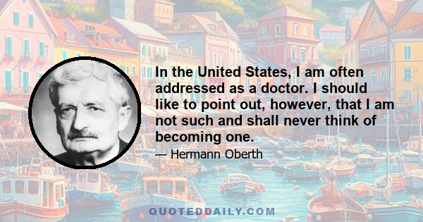 In the United States, I am often addressed as a doctor. I should like to point out, however, that I am not such and shall never think of becoming one.