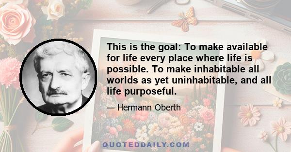 This is the goal: To make available for life every place where life is possible. To make inhabitable all worlds as yet uninhabitable, and all life purposeful.