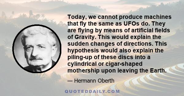 Today, we cannot produce machines that fly the same as UFOs do. They are flying by means of artificial fields of Gravity. This would explain the sudden changes of directions. This hypothesis would also explain the