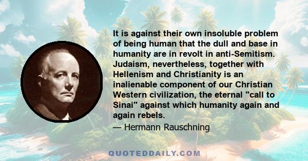 It is against their own insoluble problem of being human that the dull and base in humanity are in revolt in anti-Semitism. Judaism, nevertheless, together with Hellenism and Christianity is an inalienable component of