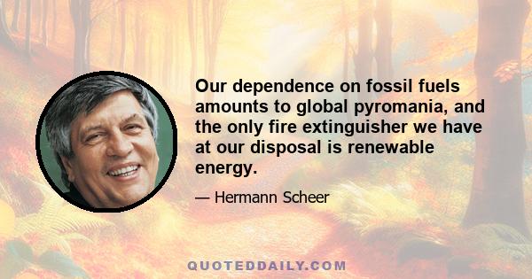 Our dependence on fossil fuels amounts to global pyromania, and the only fire extinguisher we have at our disposal is renewable energy.