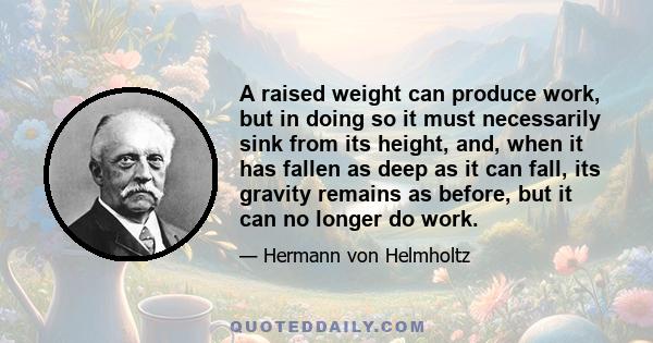 A raised weight can produce work, but in doing so it must necessarily sink from its height, and, when it has fallen as deep as it can fall, its gravity remains as before, but it can no longer do work.