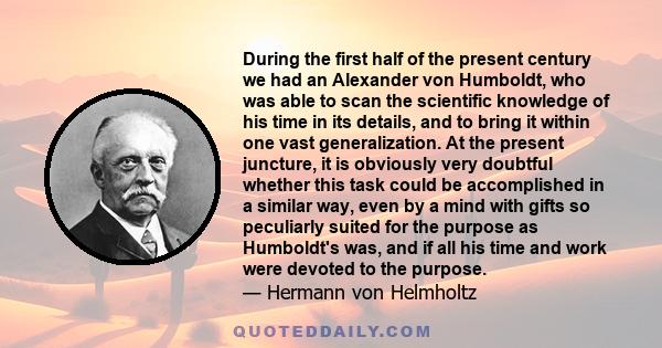 During the first half of the present century we had an Alexander von Humboldt, who was able to scan the scientific knowledge of his time in its details, and to bring it within one vast generalization. At the present