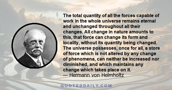 The total quantity of all the forces capable of work in the whole universe remains eternal and unchanged throughout all their changes. All change in nature amounts to this, that force can change its form and locality,