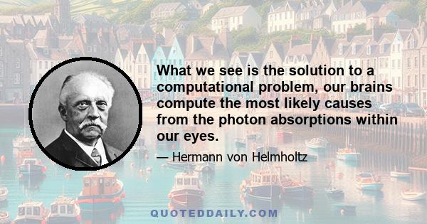 What we see is the solution to a computational problem, our brains compute the most likely causes from the photon absorptions within our eyes.