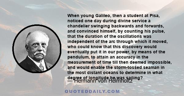 When young Galileo, then a student at Pisa, noticed one day during divine service a chandelier swinging backwards and forwards, and convinced himself, by counting his pulse, that the duration of the oscillations was