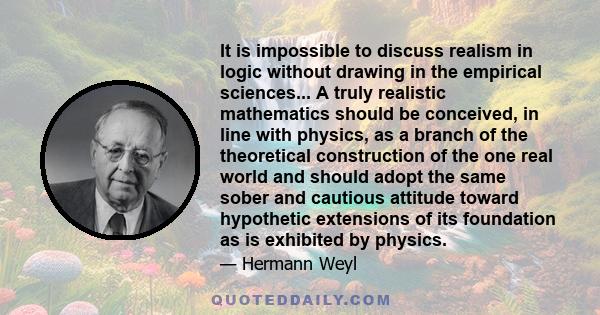 It is impossible to discuss realism in logic without drawing in the empirical sciences... A truly realistic mathematics should be conceived, in line with physics, as a branch of the theoretical construction of the one