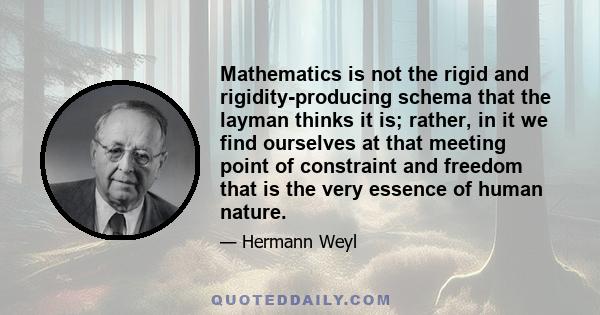 Mathematics is not the rigid and rigidity-producing schema that the layman thinks it is; rather, in it we find ourselves at that meeting point of constraint and freedom that is the very essence of human nature.