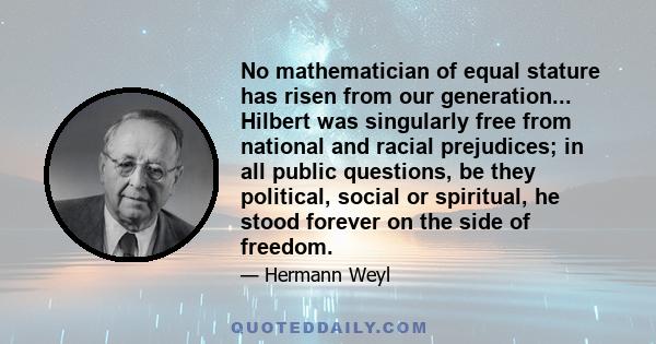 No mathematician of equal stature has risen from our generation... Hilbert was singularly free from national and racial prejudices; in all public questions, be they political, social or spiritual, he stood forever on