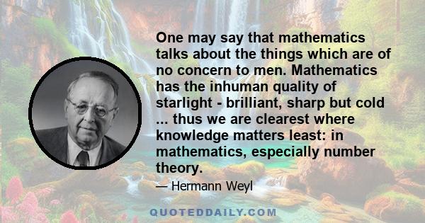 One may say that mathematics talks about the things which are of no concern to men. Mathematics has the inhuman quality of starlight - brilliant, sharp but cold ... thus we are clearest where knowledge matters least: in 