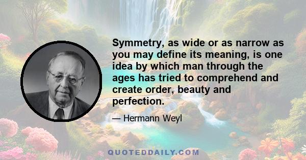 Symmetry, as wide or as narrow as you may define its meaning, is one idea by which man through the ages has tried to comprehend and create order, beauty and perfection.