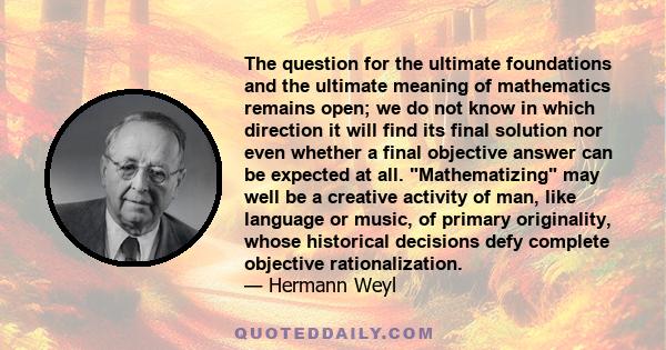 The question for the ultimate foundations and the ultimate meaning of mathematics remains open; we do not know in which direction it will find its final solution nor even whether a final objective answer can be expected 