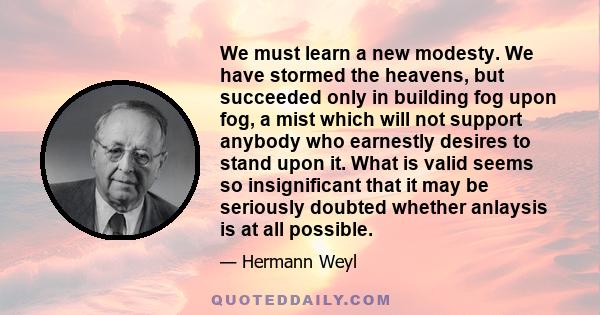 We must learn a new modesty. We have stormed the heavens, but succeeded only in building fog upon fog, a mist which will not support anybody who earnestly desires to stand upon it. What is valid seems so insignificant