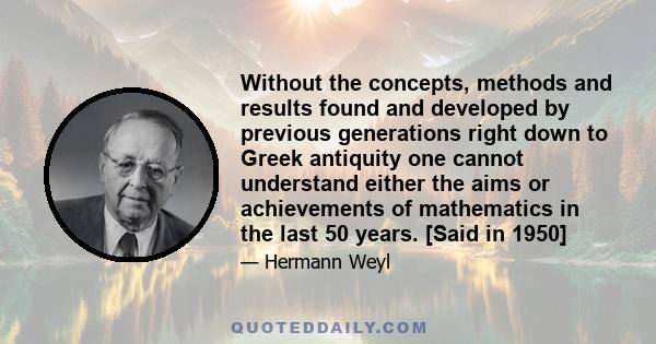 Without the concepts, methods and results found and developed by previous generations right down to Greek antiquity one cannot understand either the aims or achievements of mathematics in the last 50 years. [Said in