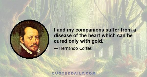 I and my companions suffer from a disease of the heart which can be cured only with gold.