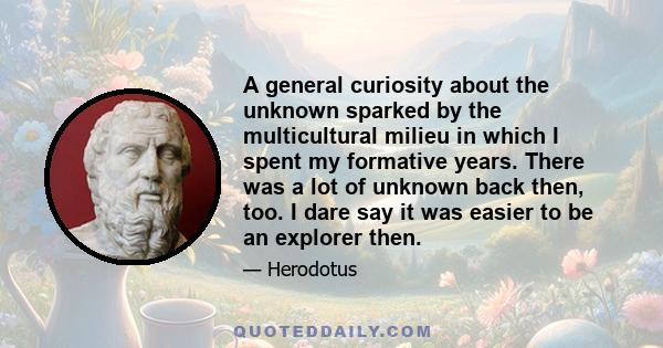 A general curiosity about the unknown sparked by the multicultural milieu in which I spent my formative years. There was a lot of unknown back then, too. I dare say it was easier to be an explorer then.