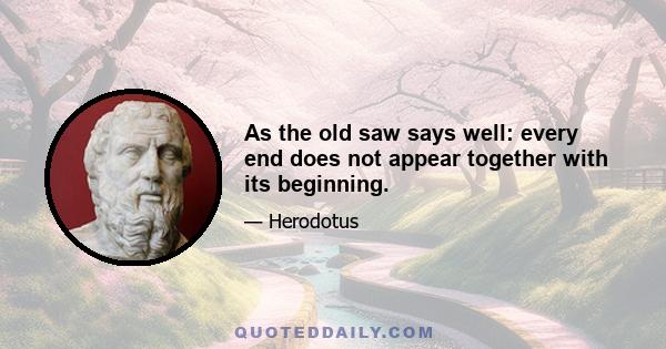 As the old saw says well: every end does not appear together with its beginning.