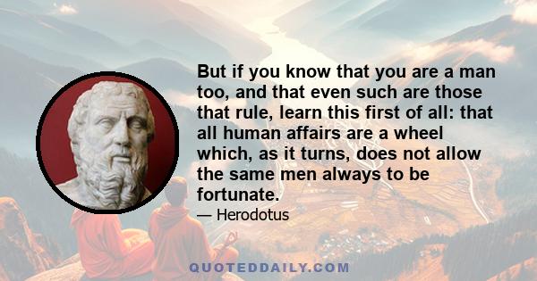 But if you know that you are a man too, and that even such are those that rule, learn this first of all: that all human affairs are a wheel which, as it turns, does not allow the same men always to be fortunate.